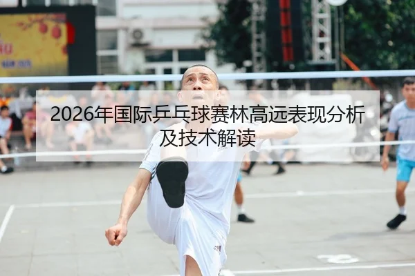 2026年国际乒乓球赛林高远表现分析及技术解读