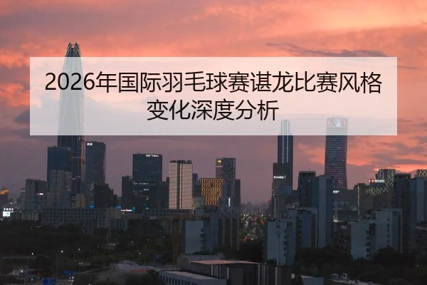 2026年国际羽毛球赛谌龙比赛风格变化深度分析