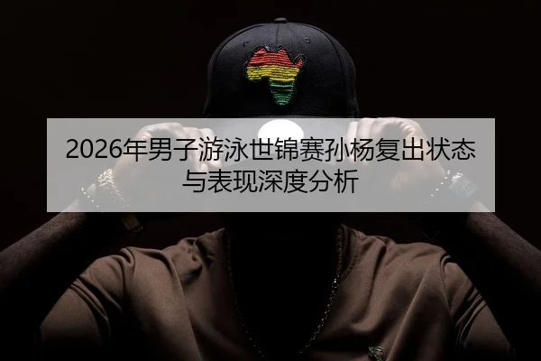 2026年男子游泳世锦赛孙杨复出状态与表现深度分析