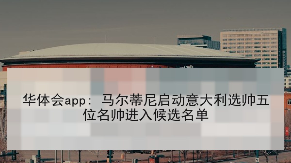 华体会app: 马尔蒂尼启动意大利选帅五位名帅进入候选名单 华体会app: 马尔蒂尼启动意大利选帅五位名帅进入候选名单