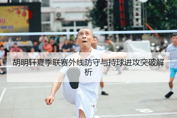 胡明轩夏季联赛外线防守与持球进攻突破解析