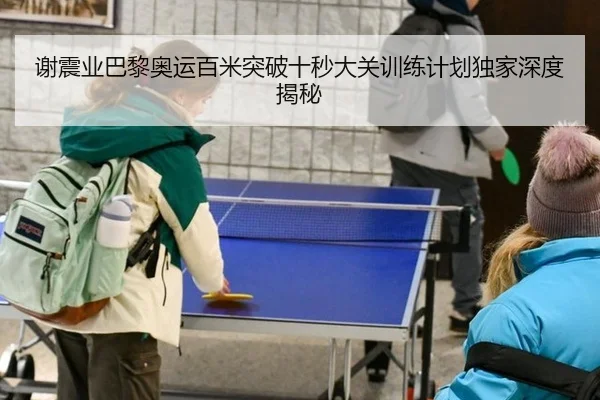 谢震业巴黎奥运百米突破十秒大关训练计划独家深度揭秘